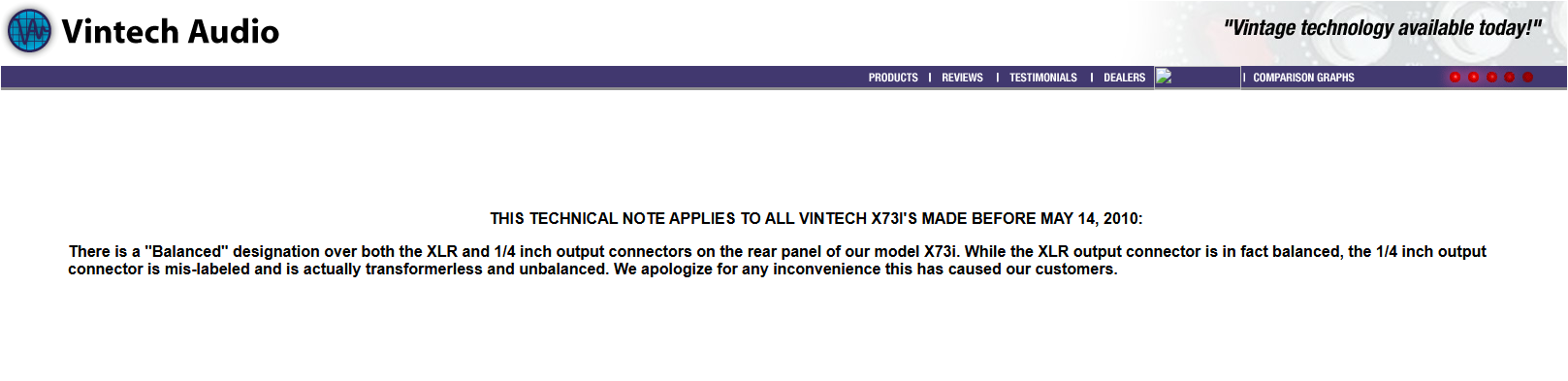THIS TECHNICAL NOTE APPLIES TO ALL VINTECH X73I'S MADE BEFORE MAY 14, 2010:
There is a "Balanced" designation over both the XLR and 1/4 inch output connectors on the rear panel of our model X73i. While the XLR output connector is in fact balanced, the 1/4 inch output connector is mis-labeled and is actually transformerless and unbalanced. We apologize for any inconvenience this has caused our customers.
THIS TECHNICAL NOTE APPLIES TO ALL VINTECH X73I'S MADE BEFORE MAY 14, 2010:
There is a "Balanced" designation over both the XLR and 1/4 inch output connectors on the rear panel of our model X73i. While the XLR output connector is in fact balanced, the 1/4 inch output connector is mis-labeled and is actually transformerless and unbalanced. We apologize for any inconvenience this has caused our customers.